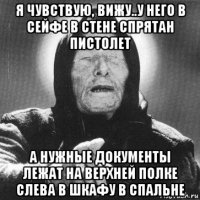 я чувствую, вижу..у него в сейфе в стене спрятан пистолет а нужные документы лежат на верхней полке слева в шкафу в спальне