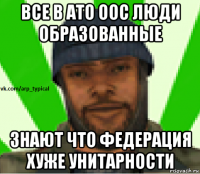 все в ато оос люди образованные знают что федерация хуже унитарности