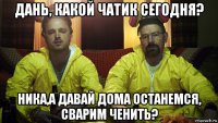 дань, какой чатик сегодня? ника,а давай дома останемся, сварим ченить?