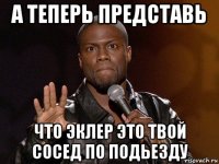 а теперь представь что эклер это твой сосед по подьезду