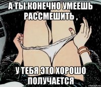 а ты конечно умеешь рассмешить , у тебя это хорошо получается