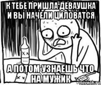 к тебе пришла деваушка и вы начели циловатся а потом узнаешь что на мужик