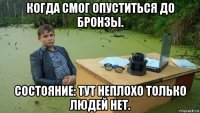 когда смог опуститься до бронзы. состояние: тут неплохо только людей нет.