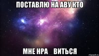 поставлю на аву кто мне нра́виться