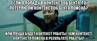 если я попаду в контекст объекта, то потеряю ли контекст объекта поиска? или лучше будет контекст работы, чем контекст контекста поиска в результате работы?