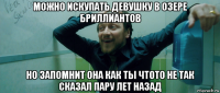 можно искупать девушку в озере бриллиантов но запомнит она как ты чтото не так сказал пару лет назад