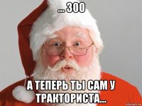 ... 300 а теперь ты сам у тракториста...