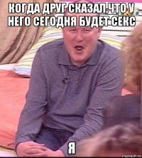 когда друг сказал,что у него сегодня будет секс я