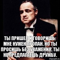 Ты пришел и говоришь: мне нужен пропан. Но ты просишь без уважения, ты не предлагаешь дружбу.