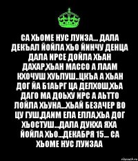 Са хьоме нус луиза... Дала декъал йойла хьо йинчу денца Дала ирсе дойла хьан дахар,хьан массо а лаам кхочуш хуьлуш..Цкъа а хьан дог йа б1аьрг ца делхош,хьа даго ма доьху ирс а аьтто лойла хьуна...Хьай безачер во цу гуш,даим ела елла,хьа дог хьостуш...Дала дукха яха йойла хьо...Декабря 15... Са хьоме нус Луизаа