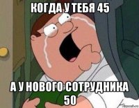 когда у тебя 45 а у нового сотрудника 50