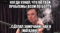 когда узнал, что на твои проблемы всем по болту ...сделал замечание как в магазине