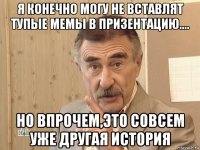 я конечно могу не вставлят тупые мемы в призентацию.... но впрочем,это совсем уже другая история