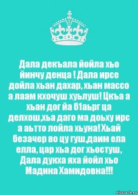 Дала декъала йойла хьо йинчу денца ! Дала ирсе дойла хьан дахар, хьан массо а лаам кхочуш хуьлуш! Цкъа а хьан дог йа б1аьрг ца делхош,хьа даго ма доьху ирс а аьтто лойла хьуна! Хьай безачер во цу гуш,даим ела елла, цар хьа дог хьостуш, Дала дукха яха йойл хьо Мадина Хамидовна!!!