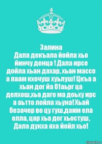 Залина
Дала декъала йойла хьо йинчу денца ! Дала ирсе дойла хьан дахар, хьан массо а лаам кхочуш хуьлуш! Цкъа а хьан дог йа б1аьрг ца делхош,хьа даго ма доьху ирс а аьтто лойла хьуна! Хьай безачер во цу гуш,даим ела елла, цар хьа дог хьостуш, Дала дукха яха йойл хьо!