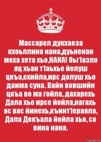 Массарел дукхаеза кхоьллина нана,дуьненан меха хета хьо,НАНА! Оьг1азло яц хьан т1аьхье йолуш цкъа,ехийла,ирс долуш хьо даима суна. Вайн вовшийн цкъа во ма гойла, дахарехь Дала хьо ирсе йойла,нагахь ас вас йинехь,къинт1ераяла, Дала Декъала йойла хьо, со вина нана.