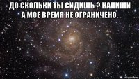 до скольки ты сидишь ? напиши а мое время не ограничено. 