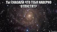 ты сказала что тебя наверно отпустят? 