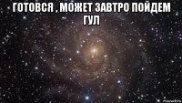 готовся , может завтро пойдем гул 