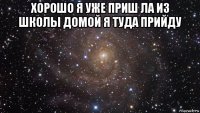 хорошо я уже приш ла из школы домой я туда прийду 