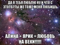 да я тебя люблю ну и что с этого?ты же тоже меня любишь алина + ярик = любовь на веки!!!!!