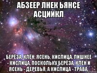 абзеер лнек ьянсе асциикл берёза, клён, ясень, кислица. лишнее - кислица, поскольку берёза, клён и ясень - деревья, а кислица - трава.