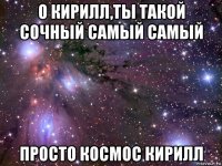 о кирилл,ты такой сочный самый самый просто космос кирилл