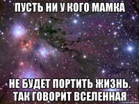 пусть ни у кого мамка не будет портить жизнь. так говорит вселенная