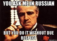 you ask me in russian but you do it without due respect