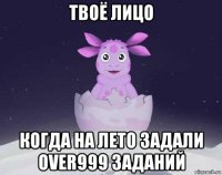 твоё лицо когда на лето задали over999 заданий