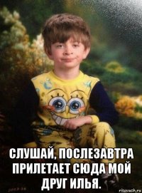  слушай, послезавтра прилетает сюда мой друг илья.