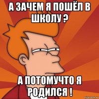 а зачем я пошёл в школу ? а потомучто я родился !