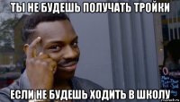 ты не будешь получать тройки если не будешь ходить в школу