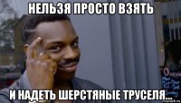 нельзя просто взять и надеть шерстяные труселя...