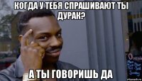 когда у тебя спрашивают ты дурак? а ты говоришь да