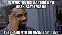 то чувство когда твой друг обзывает тебя но ты знаеш что он обзывает себя