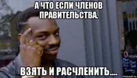 а что если членов правительства. взять и расчленить....