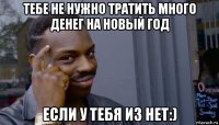 тебе не нужно тратить много денег на новый год если у тебя из нет:)