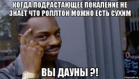 когда подрастающее покаление не знает что роллтон можно есть сухим вы дауны ?!