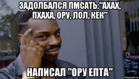 задолбался пмсать:"ахах, пхаха, ору, лол, кек" написал "ору епта"