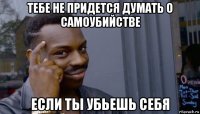 тебе не придется думать о самоубийстве если ты убьешь себя