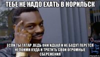 тебе не надо ехать в норильск если ты татар ,ведь они идеал и не будут перется непойми куда и тратить свои огромные сбережения