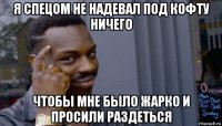 я спецом не надевал под кофту ничего чтобы мне было жарко и просили раздеться