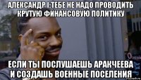 александр i:тебе не надо проводить крутую финансовую политику если ты послушаешь аракчеева и создашь военные поселения