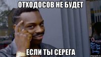 отходосов не будет если ты серега