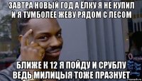 завтра новый год а ёлку я не купил и я тумболее жеву рядом с лесом ближе к 12 я пойду и срублу ведь милицыя тоже празнует