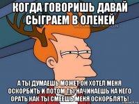 когда говоришь давай сыграем в оленей а ты думаешь может он хотел меня оскорбить и потом ты начинаешь на него орать как ты смеешь меня оскорблять!