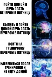 ПОЙТИ ДОМОЙ И ЛЕЧЬ СПАТЬ ВЕЧЕРОМ В ПЯТНИЦУ ВЫПИТЬ И ПОЙТИ ДОМОЙ ЛЕЧЬ СПАТЬ ВЕЧЕРОМ В ПЯТНИЦУ ПОЙТИ НА ТРЕНИРОВКУ ВЕЧЕРОМ В ПЯТНИЦУ НАЕБЕНИТЬСЯ ПОСЛЕ ТРЕНИРОВКИ И
НЕ ИДТИ ДОМОЙ