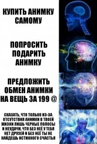 Купить анимку самому Попросить подарить анимку Предложить обмен анимки на вещь за 199 @ Сказать, что только из-за отсутствия анимки в твоей жизни лишь черные полосы и неудачи, что без неё у тебя нет друзей и без неё ты не найдешь истинного счастья