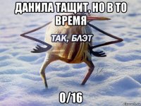 данила тащит, но в то время 0/16